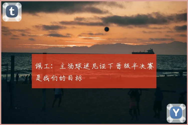佩工：主场球迷见证下晋级半决赛是我们的目标