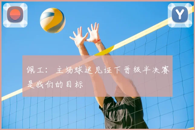 佩工：主场球迷见证下晋级半决赛是我们的目标