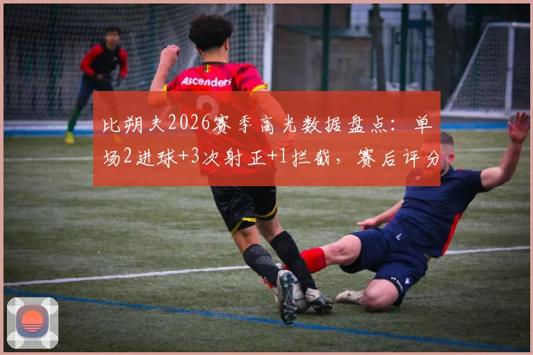 比朔夫2026赛季高光数据盘点：单场2进球+3次射正+1拦截，赛后评分9.1分详解