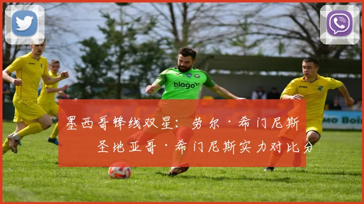 墨西哥锋线双星：劳尔·希门尼斯和圣地亚哥·希门尼斯实力对比分析