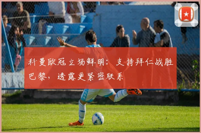 科曼欧冠立场鲜明：支持拜仁战胜巴黎，透露更紧密联系