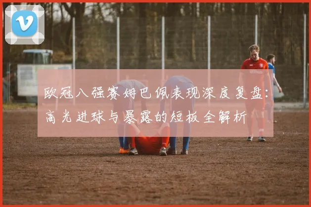 欧冠八强赛姆巴佩表现深度复盘：高光进球与暴露的短板全解析