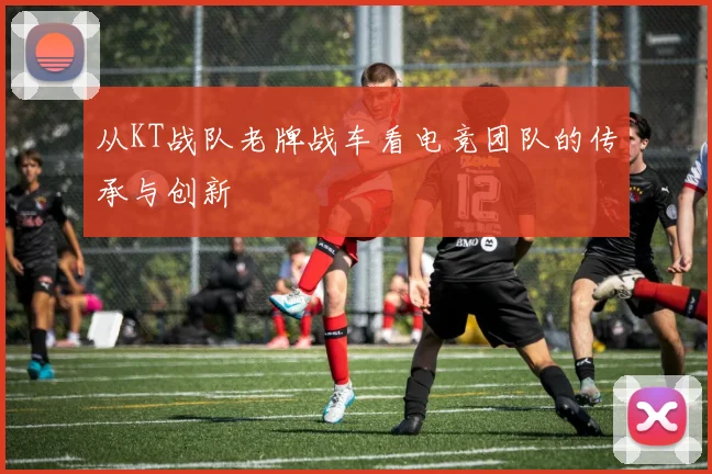 从KT战队老牌战车看电竞团队的传承与创新