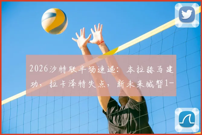 2026沙特联半场速递：本拉赫马建功，拉卡泽特失点，新未来城暂1-0领先哈森姆，半场战况与深度解读