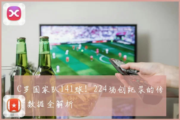 C罗国家队141球！224场创纪录的传奇数据全解析