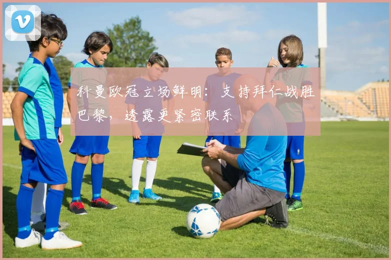 科曼欧冠立场鲜明：支持拜仁战胜巴黎，透露更紧密联系